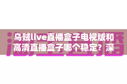 乌贼live直播盒子电视版和高清直播盒子哪个稳定？深度横评帮你选出最稳的大屏直播方案
