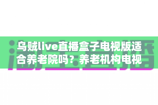 乌贼live直播盒子电视版适合养老院吗?养老机构电视娱乐方案全面解析 乌贼live直播盒子电视版适合养老院吗?养老机构电视娱乐方案全面解析