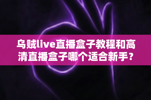 乌贼live直播盒子教程和高清直播盒子哪个适合新手？新手入门选购与上手全攻略