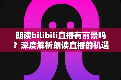 朗读bilibili直播有前景吗?深度解析朗读直播的机遇与挑战 朗读bilibili直播有前景吗?深度解析朗读直播的机遇与挑战