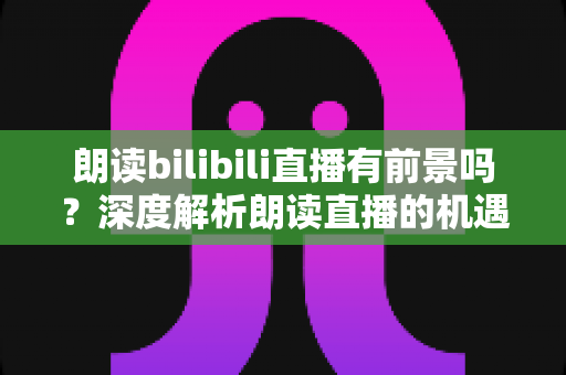 朗读bilibili直播有前景吗?深度解析朗读直播的机遇与挑战 朗读bilibili直播有前景吗?深度解析朗读直播的机遇与挑战