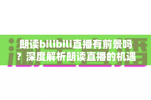 朗读bilibili直播有前景吗？深度解析朗读直播的机遇与挑战
