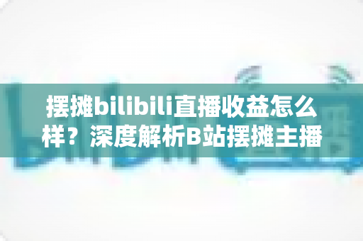 摆摊bilibili直播收益怎么样？深度解析B站摆摊主播的真实收入与变现之道