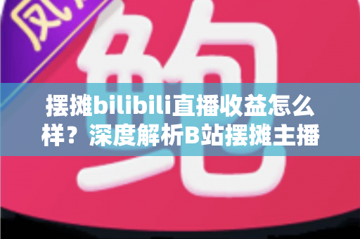 摆摊bilibili直播收益怎么样？深度解析B站摆摊主播的真实收入与变现之道