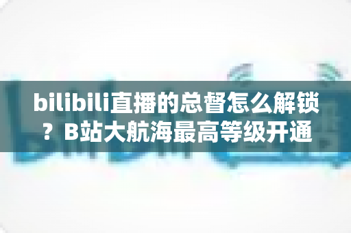 bilibili直播的总督怎么解锁？B站大航海最高等级开通攻略与专属权益全解析