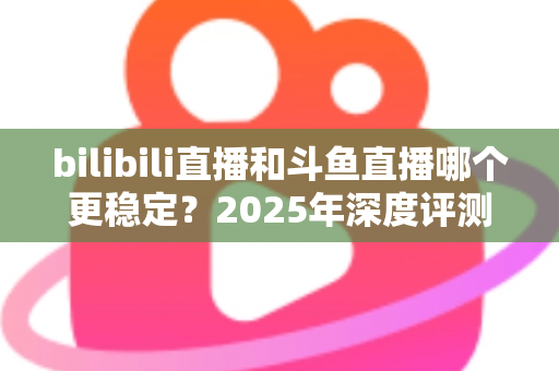 bilibili直播和斗鱼直播哪个更稳定？2025年深度评测与全面对比分析指南