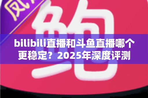 bilibili直播和斗鱼直播哪个更稳定？2025年深度评测与全面对比分析指南
