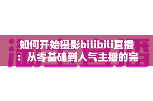 如何开始摄影bilibili直播：从零基础到人气主播的完整实战指南（2025最新版）