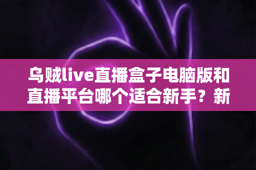 乌贼live直播盒子电脑版和直播平台哪个适合新手？新手主播入门选择全攻略