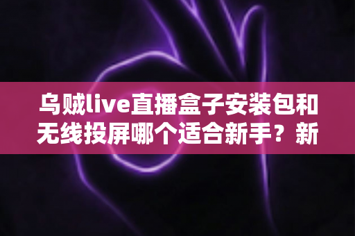 乌贼live直播盒子安装包和无线投屏哪个适合新手？新手必看的两种大屏观影方式全面对比与选择指南