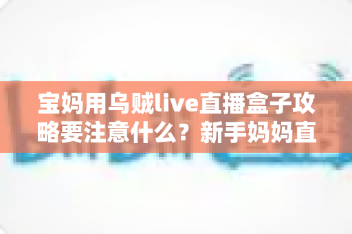 宝妈用乌贼live直播盒子攻略要注意什么？新手妈妈直播创业避坑全指南