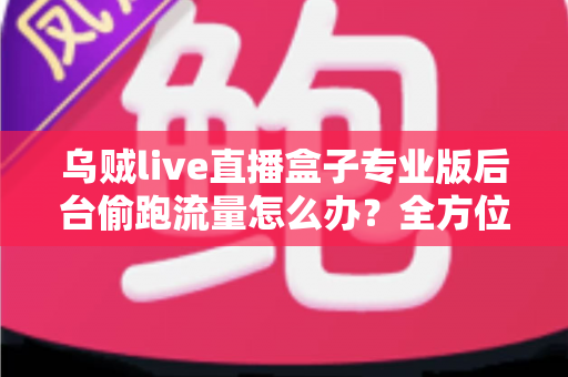 乌贼live直播盒子专业版后台偷跑流量怎么办？全方位排查与解决指南助你告别流量焦虑