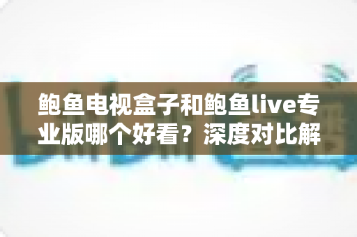 鲍鱼电视盒子和鲍鱼live专业版哪个好看?深度对比解析与选购全攻略 鲍鱼电视盒子和鲍鱼live专业版哪个好看?深度对比解析与选购全攻略