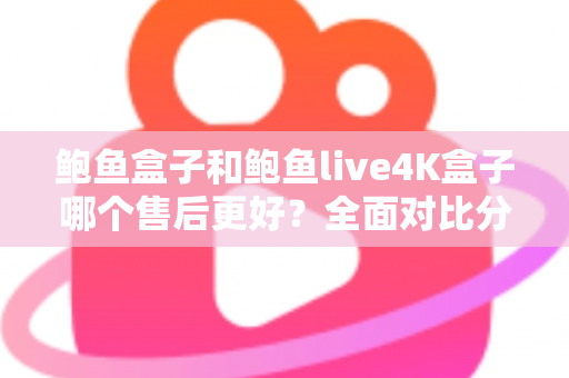 鲍鱼盒子和鲍鱼live4K盒子哪个售后更好？全面对比分析与售后选购指南