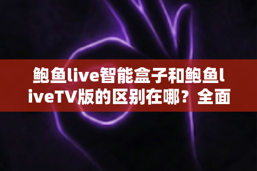 鲍鱼live智能盒子和鲍鱼liveTV版的区别在哪？全面对比解析，帮你选对适合自己的版本
