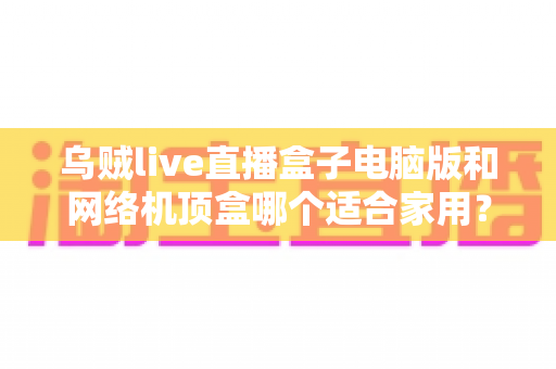 乌贼live直播盒子电脑版和网络机顶盒哪个适合家用？——家庭观影设备深度对比与选购全指南