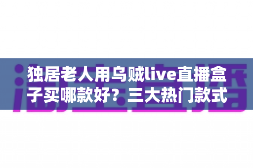 独居老人用乌贼live直播盒子买哪款好?三大热门款式全面解析与贴心选购指南 独居老人用乌贼live直播盒子买哪款好?三大热门款式全面解析与贴心选购指南