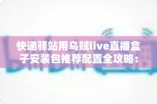 快递驿站用乌贼live直播盒子安装包推荐配置全攻略：打造高效驿站直播间