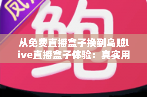 从免费直播盒子换到乌贼live直播盒子体验：真实用户换机心得与深度使用感受分享