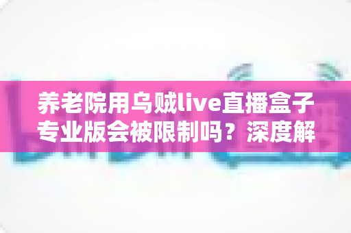 养老院用乌贼live直播盒子专业版会被限制吗？深度解读使用限制、合规要点与实用指南