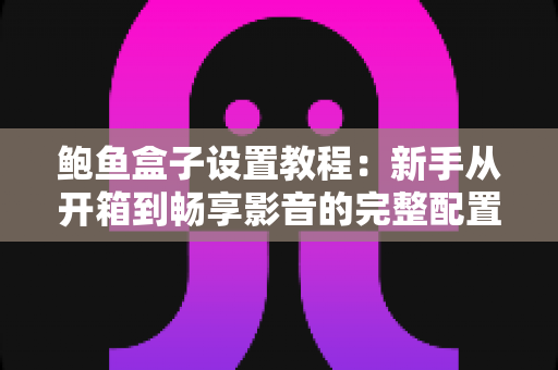 鲍鱼盒子设置教程：新手从开箱到畅享影音的完整配置指南
