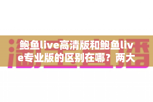 鲍鱼live高清版和鲍鱼live专业版的区别在哪？两大版本核心差异全解析，助你一次选对不踩坑