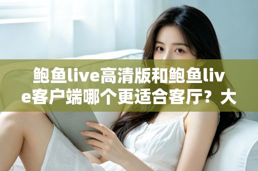鲍鱼live高清版和鲍鱼live客户端哪个更适合客厅？大屏观影完整选购指南