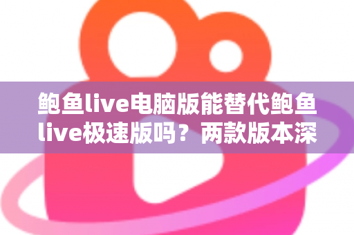 鲍鱼live电脑版能替代鲍鱼live极速版吗？两款版本深度对比与实用选择指南