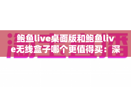 鲍鱼live桌面版和鲍鱼live无线盒子哪个更值得买：深度对比分析与实用选购指南