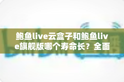 鲍鱼live云盒子和鲍鱼live旗舰版哪个寿命长？全面对比分析助你选购无忧