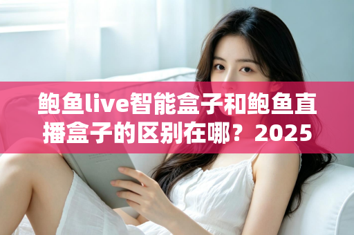 鲍鱼live智能盒子和鲍鱼直播盒子的区别在哪？2025最新选购对比指南帮你一次看懂