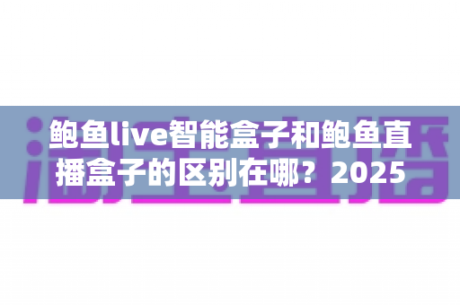 鲍鱼live智能盒子和鲍鱼直播盒子的区别在哪？2025最新选购对比指南帮你一次看懂