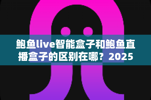 鲍鱼live智能盒子和鲍鱼直播盒子的区别在哪？2025最新选购对比指南帮你一次看懂