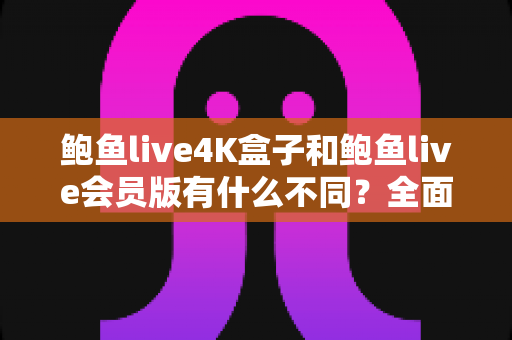 鲍鱼live4K盒子和鲍鱼live会员版有什么不同？全面解析配置、价格与使用体验，帮你选对不花冤枉钱