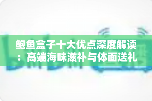鲍鱼盒子十大优点深度解读：高端海味滋补与体面送礼的明智之选