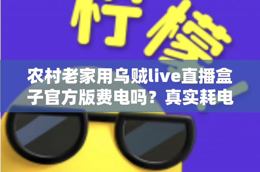 农村老家用乌贼live直播盒子官方版费电吗？真实耗电分析与超实用省电攻略大公开
