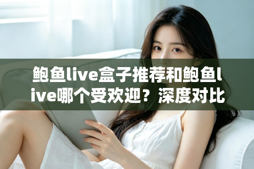 鲍鱼live盒子推荐和鲍鱼live哪个受欢迎？深度对比分析与实用选购指南