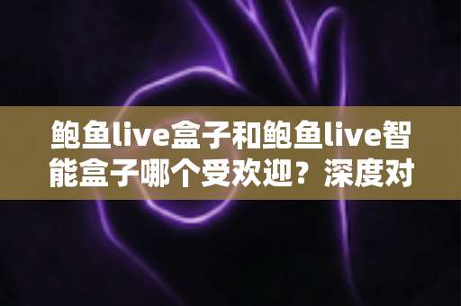 鲍鱼live盒子和鲍鱼live智能盒子哪个受欢迎？深度对比分析与选购指南