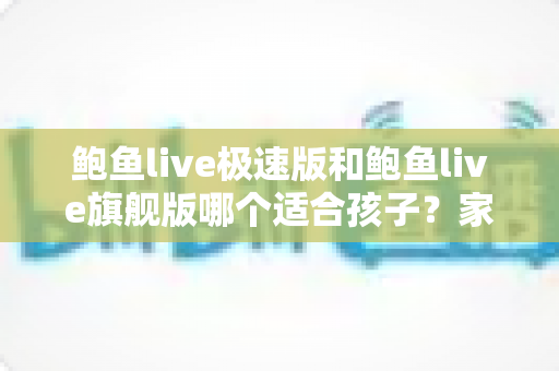 鲍鱼live极速版和鲍鱼live旗舰版哪个适合孩子?家长必读的全面对比与安全指南 鲍鱼live极速版和鲍鱼live旗舰版哪个适合孩子?家长必读的全面对比与安全指南