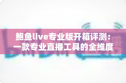 鲍鱼live专业版开箱评测：一款专业直播工具的全维度深度体验报告