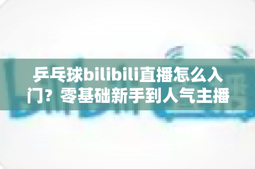 乒乓球bilibili直播怎么入门？零基础新手到人气主播的完整实战指南