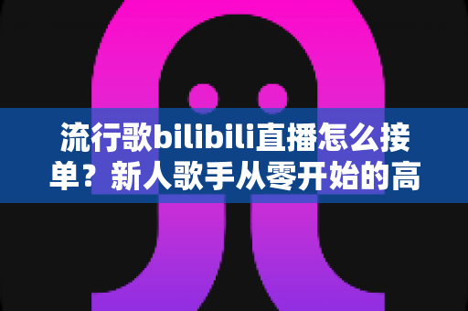 流行歌bilibili直播怎么接单？新人歌手从零开始的高效接单实战指南