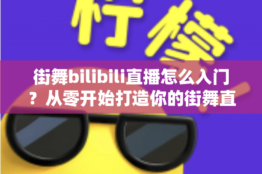 街舞bilibili直播怎么入门？从零开始打造你的街舞直播间完整指南