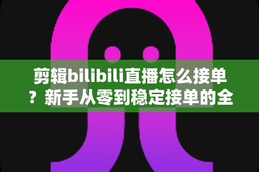 剪辑bilibili直播怎么接单?新手从零到稳定接单的全方位实战指南 剪辑bilibili直播怎么接单?新手从零到稳定接单的全方位实战指南