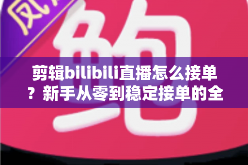 剪辑bilibili直播怎么接单？新手从零到稳定接单的全方位实战指南