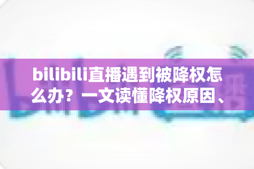bilibili直播遇到被降权怎么办？一文读懂降权原因、自查方法与快速恢复全攻略