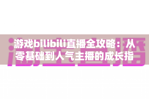 游戏bilibili直播全攻略：从零基础到人气主播的成长指南