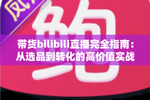 带货bilibili直播完全指南：从选品到转化的高价值实战攻略，助你打造人气直播间