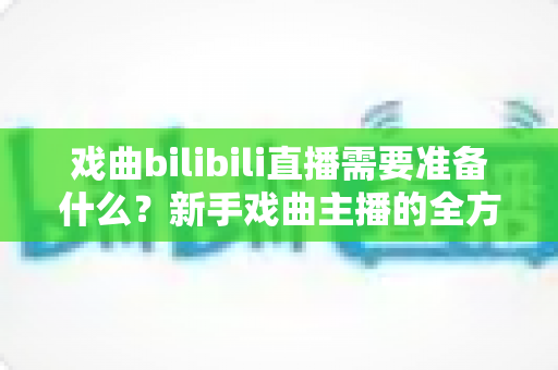戏曲bilibili直播需要准备什么?新手戏曲主播的全方位准备指南 戏曲bilibili直播需要准备什么?新手戏曲主播的全方位准备指南