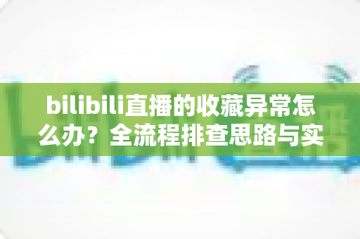 bilibili直播的收藏异常怎么办？全流程排查思路与实用解决指南一览